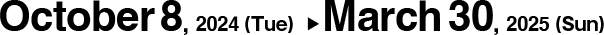 October 8, 2024(Tue) ▶︎ March 30, 2025(Sun)