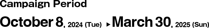 Campaign Period. October 8, 2024 (Tue)  ▶︎ March 30, 2025 (Sun)  